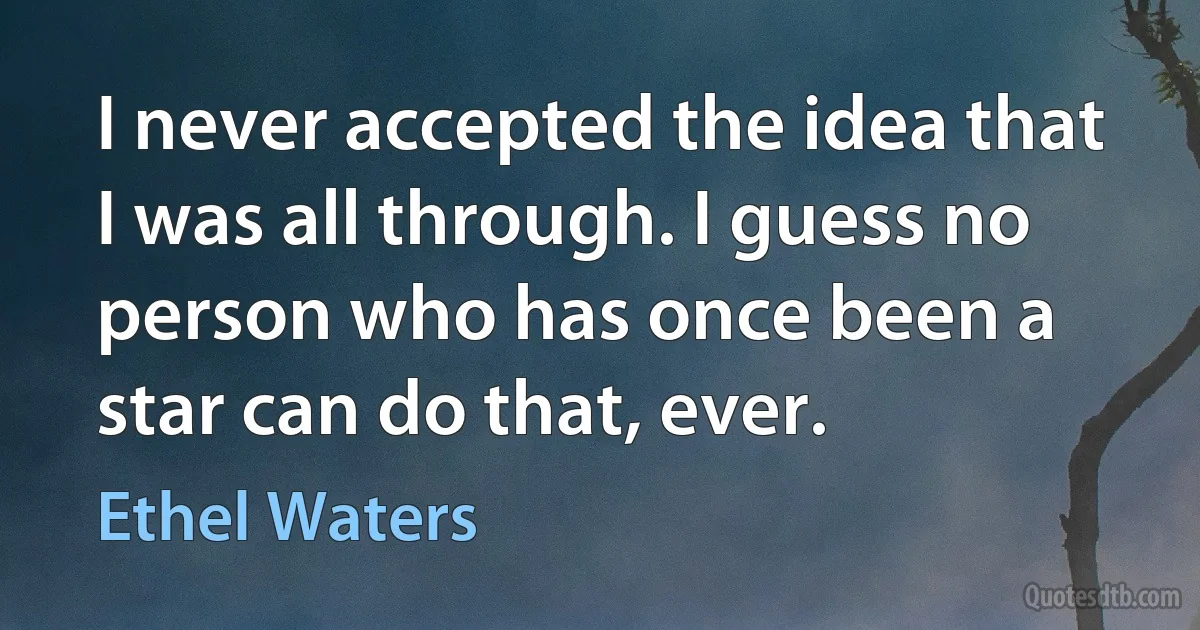 I never accepted the idea that I was all through. I guess no person who has once been a star can do that, ever. (Ethel Waters)