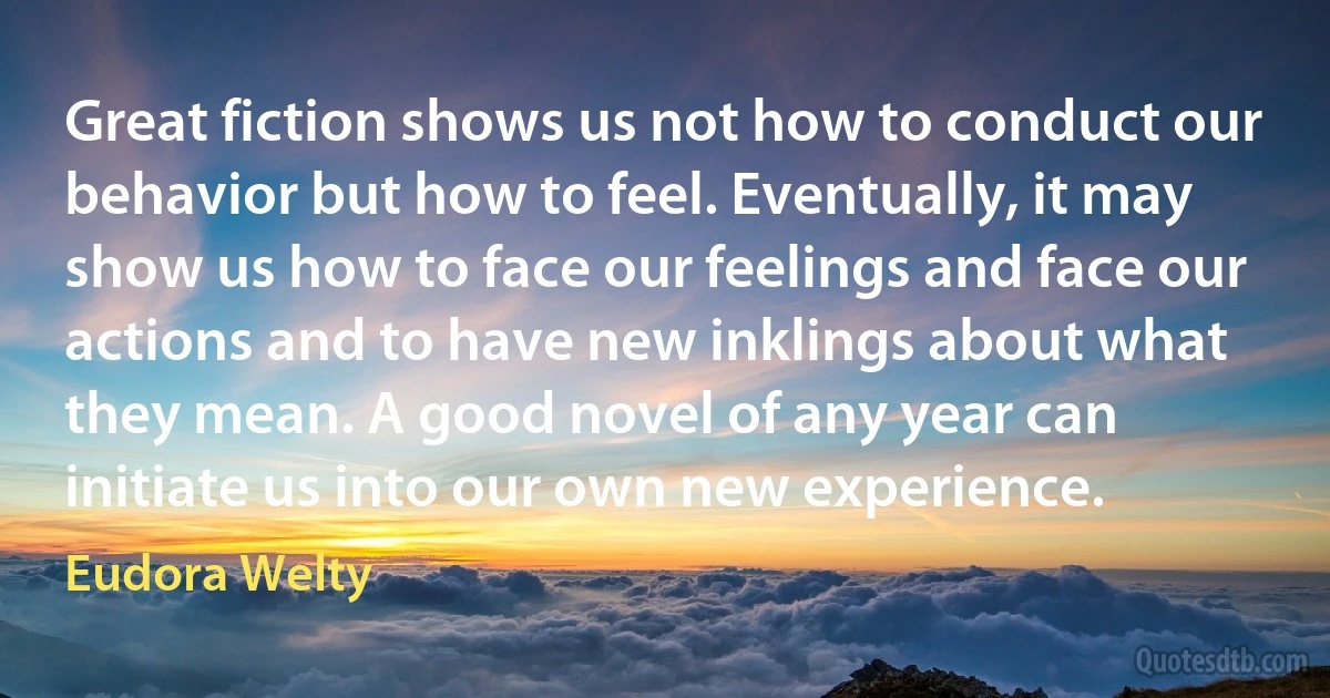 Great fiction shows us not how to conduct our behavior but how to feel. Eventually, it may show us how to face our feelings and face our actions and to have new inklings about what they mean. A good novel of any year can initiate us into our own new experience. (Eudora Welty)