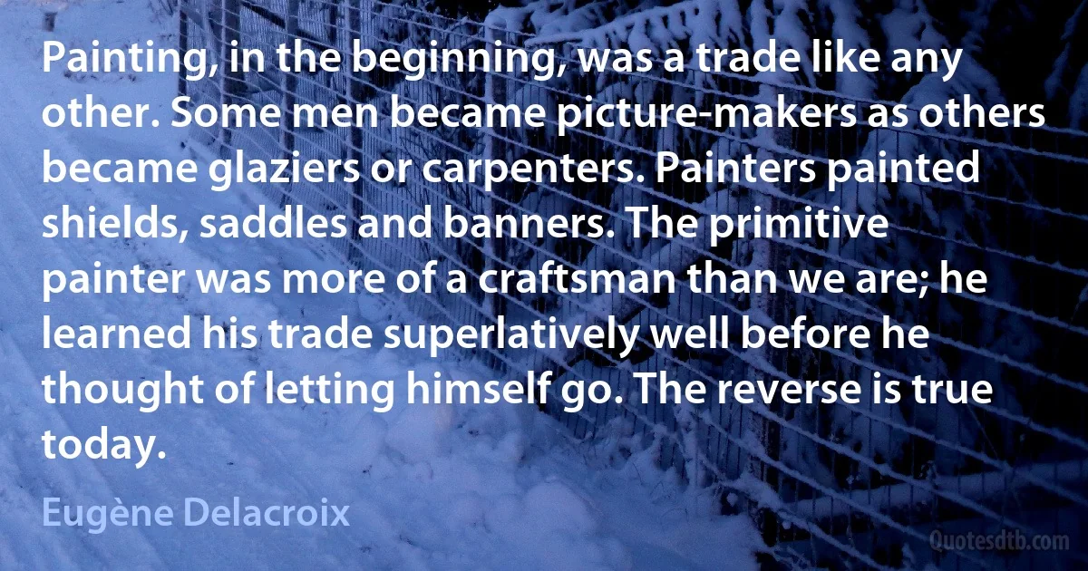 Painting, in the beginning, was a trade like any other. Some men became picture-makers as others became glaziers or carpenters. Painters painted shields, saddles and banners. The primitive painter was more of a craftsman than we are; he learned his trade superlatively well before he thought of letting himself go. The reverse is true today. (Eugène Delacroix)