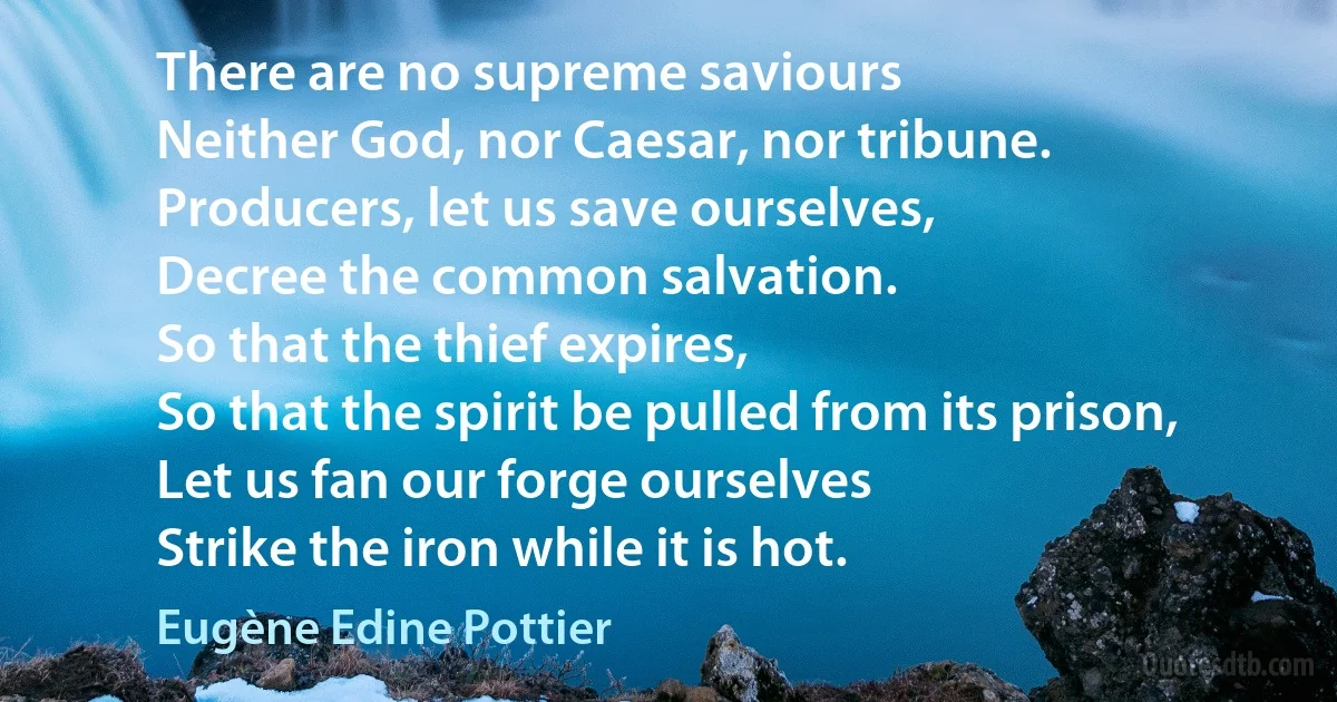 There are no supreme saviours
Neither God, nor Caesar, nor tribune.
Producers, let us save ourselves,
Decree the common salvation.
So that the thief expires,
So that the spirit be pulled from its prison,
Let us fan our forge ourselves
Strike the iron while it is hot. (Eugène Edine Pottier)