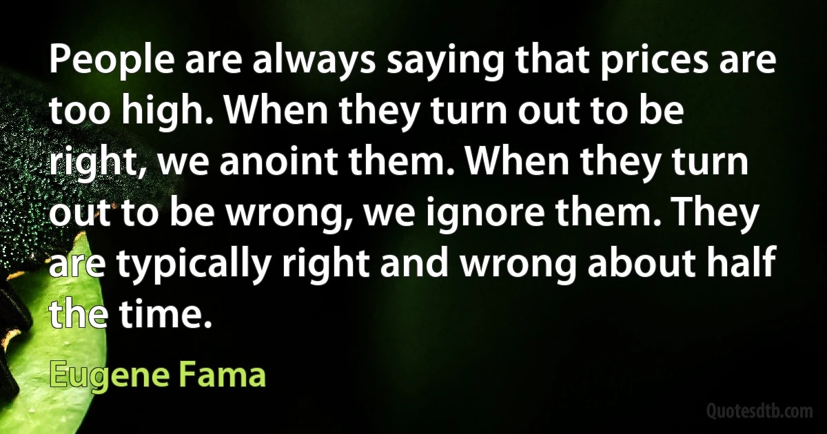 People are always saying that prices are too high. When they turn out to be right, we anoint them. When they turn out to be wrong, we ignore them. They are typically right and wrong about half the time. (Eugene Fama)