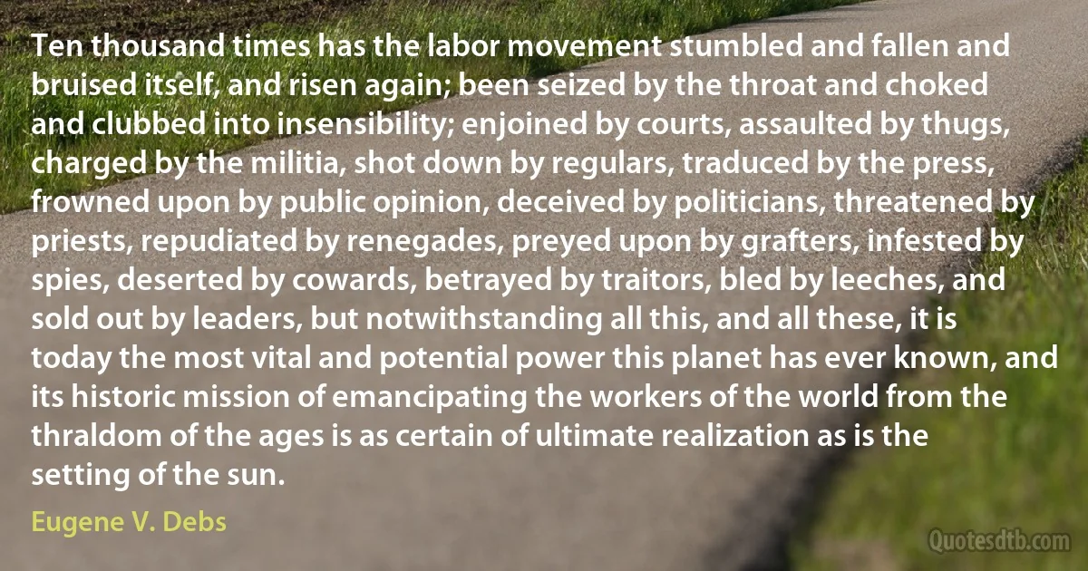 Ten thousand times has the labor movement stumbled and fallen and bruised itself, and risen again; been seized by the throat and choked and clubbed into insensibility; enjoined by courts, assaulted by thugs, charged by the militia, shot down by regulars, traduced by the press, frowned upon by public opinion, deceived by politicians, threatened by priests, repudiated by renegades, preyed upon by grafters, infested by spies, deserted by cowards, betrayed by traitors, bled by leeches, and sold out by leaders, but notwithstanding all this, and all these, it is today the most vital and potential power this planet has ever known, and its historic mission of emancipating the workers of the world from the thraldom of the ages is as certain of ultimate realization as is the setting of the sun. (Eugene V. Debs)