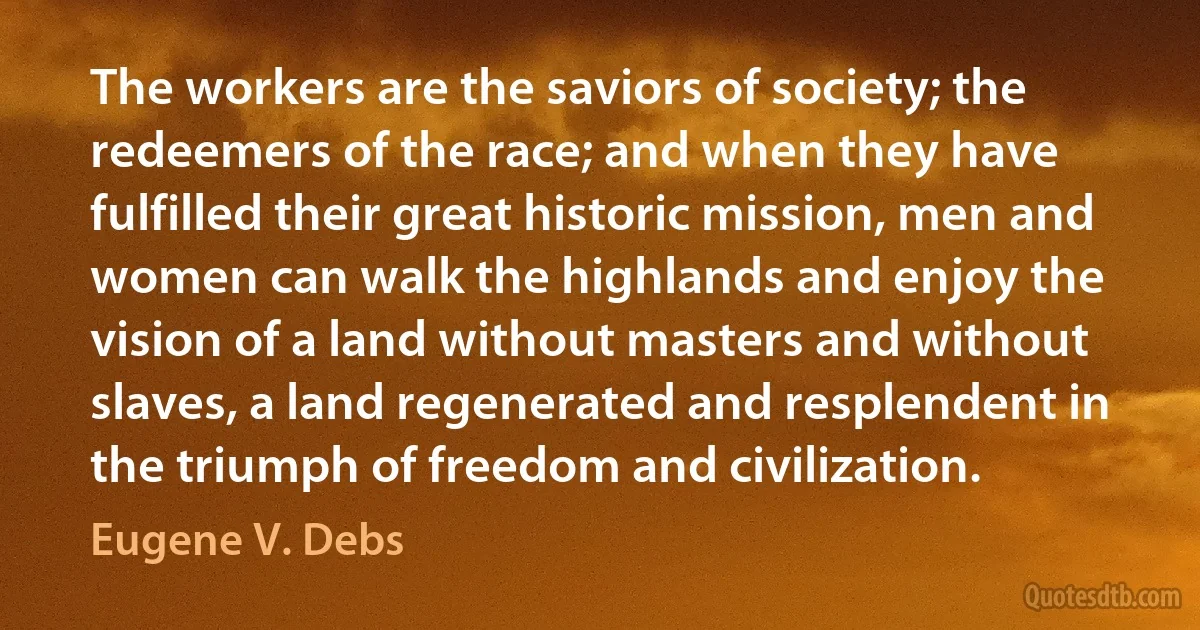 The workers are the saviors of society; the redeemers of the race; and when they have fulfilled their great historic mission, men and women can walk the highlands and enjoy the vision of a land without masters and without slaves, a land regenerated and resplendent in the triumph of freedom and civilization. (Eugene V. Debs)