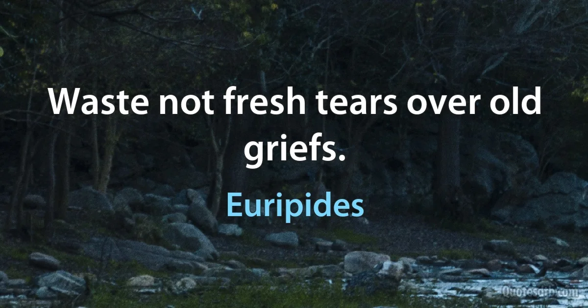 Waste not fresh tears over old griefs. (Euripides)