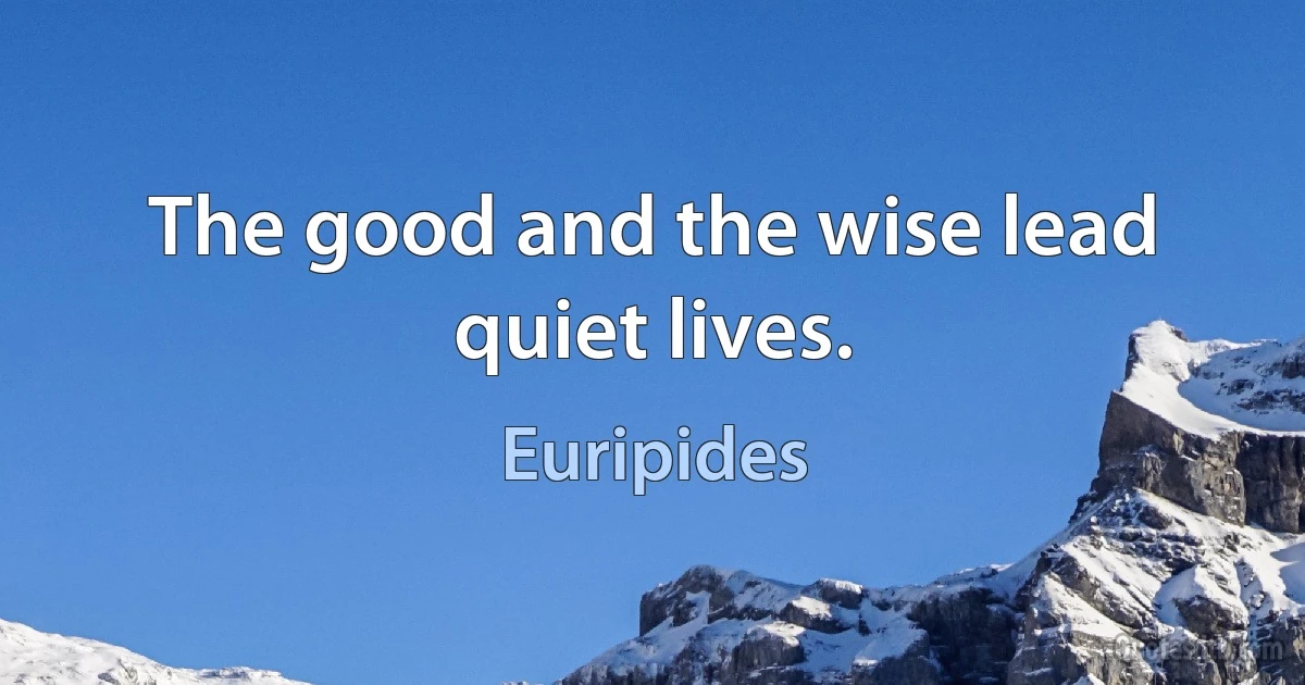 The good and the wise lead quiet lives. (Euripides)