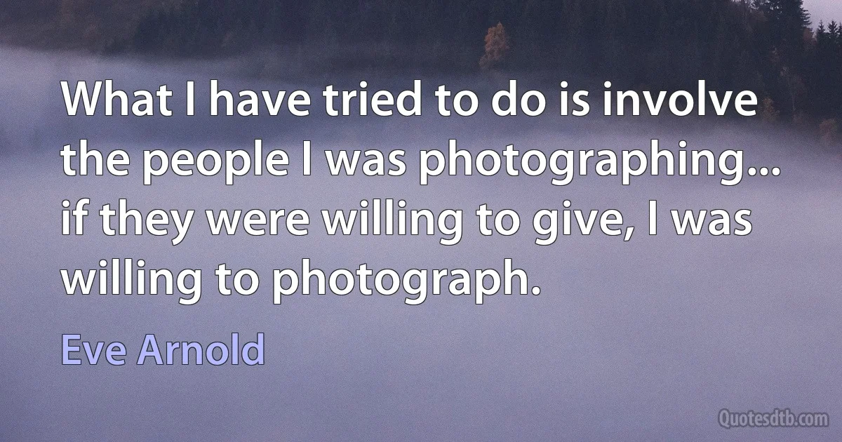 What I have tried to do is involve the people I was photographing... if they were willing to give, I was willing to photograph. (Eve Arnold)