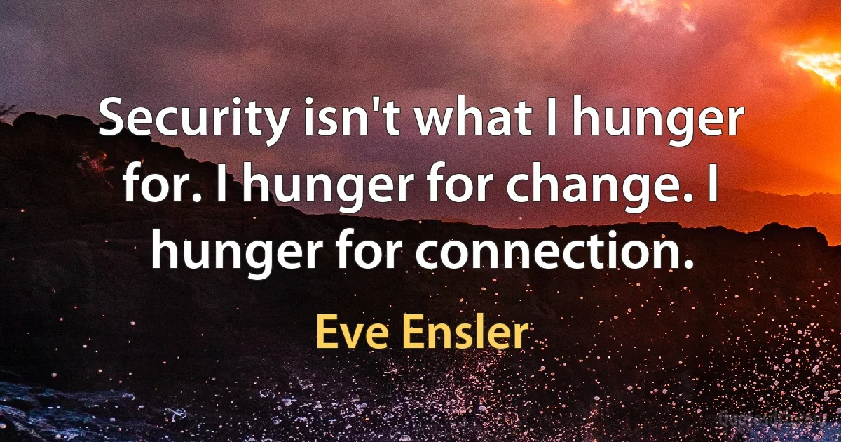 Security isn't what I hunger for. I hunger for change. I hunger for connection. (Eve Ensler)