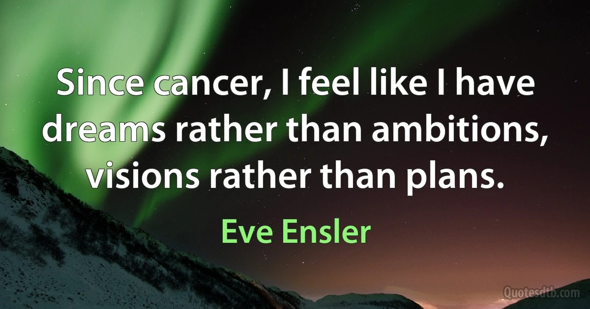 Since cancer, I feel like I have dreams rather than ambitions, visions rather than plans. (Eve Ensler)