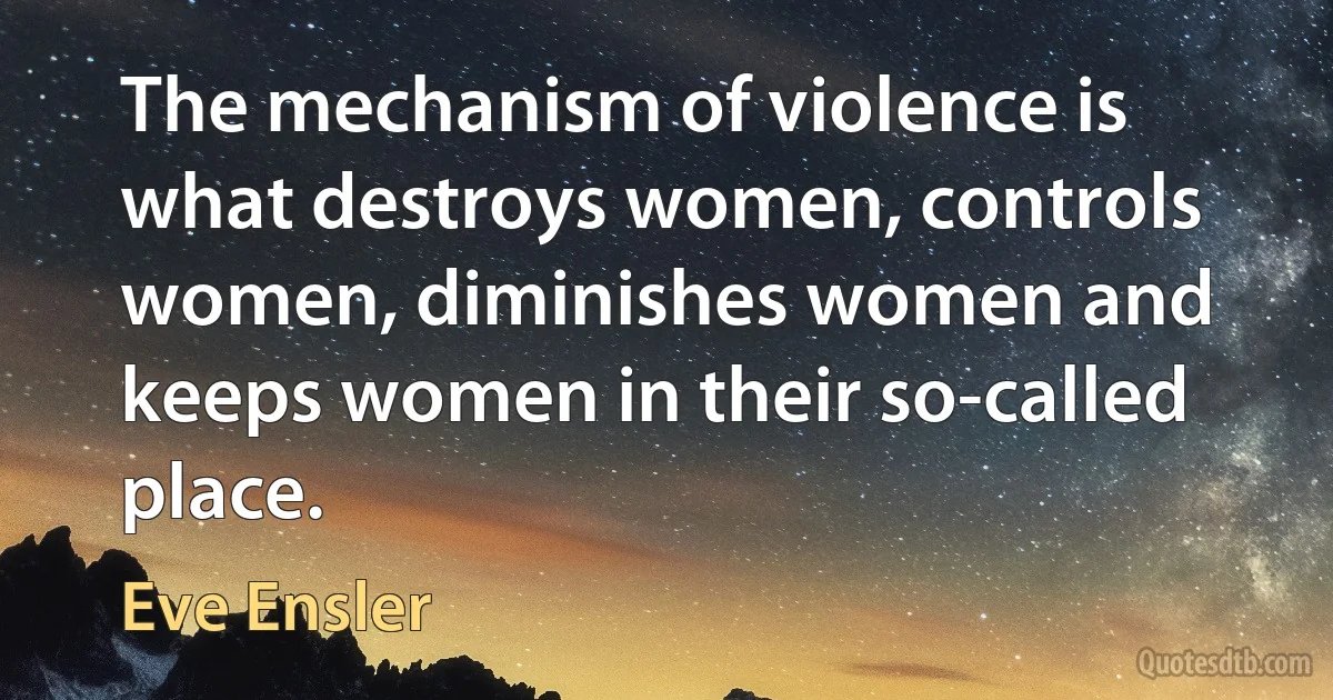 The mechanism of violence is what destroys women, controls women, diminishes women and keeps women in their so-called place. (Eve Ensler)