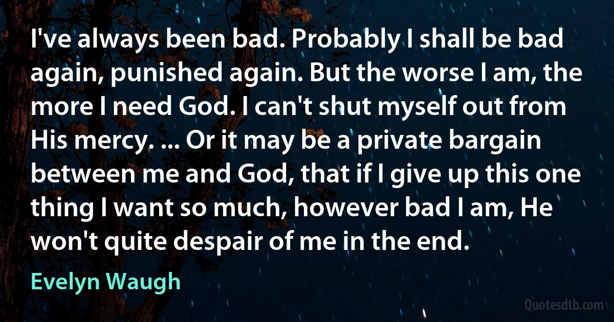 I've always been bad. Probably I shall be bad again, punished again. But the worse I am, the more I need God. I can't shut myself out from His mercy. ... Or it may be a private bargain between me and God, that if I give up this one thing I want so much, however bad I am, He won't quite despair of me in the end. (Evelyn Waugh)