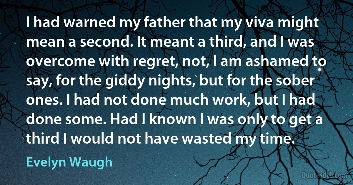 I had warned my father that my viva might mean a second. It meant a third, and I was overcome with regret, not, I am ashamed to say, for the giddy nights, but for the sober ones. I had not done much work, but I had done some. Had I known I was only to get a third I would not have wasted my time. (Evelyn Waugh)