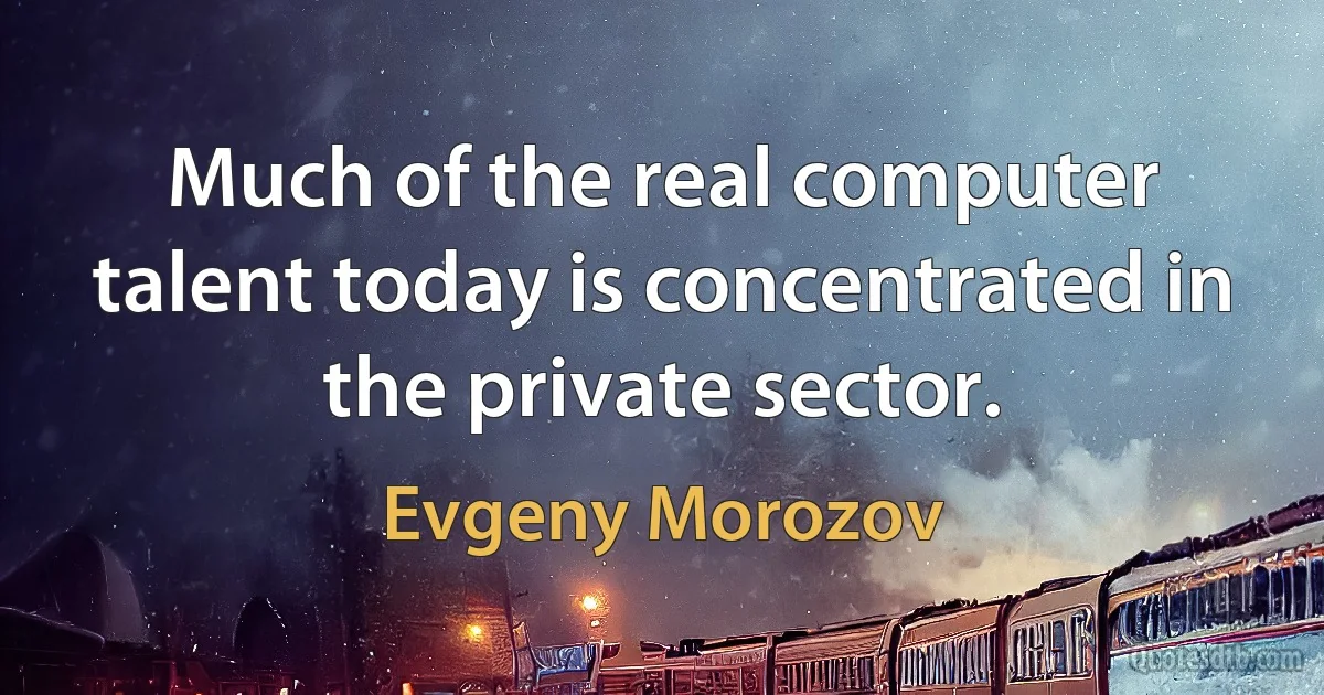 Much of the real computer talent today is concentrated in the private sector. (Evgeny Morozov)