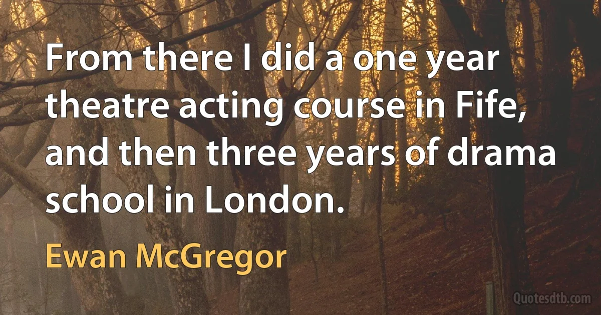 From there I did a one year theatre acting course in Fife, and then three years of drama school in London. (Ewan McGregor)