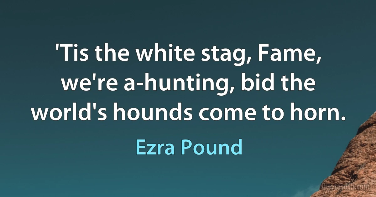 'Tis the white stag, Fame, we're a-hunting, bid the world's hounds come to horn. (Ezra Pound)