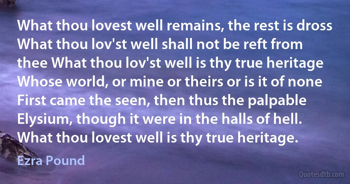 What thou lovest well remains, the rest is dross What thou lov'st well shall not be reft from thee What thou lov'st well is thy true heritage Whose world, or mine or theirs or is it of none First came the seen, then thus the palpable Elysium, though it were in the halls of hell. What thou lovest well is thy true heritage. (Ezra Pound)