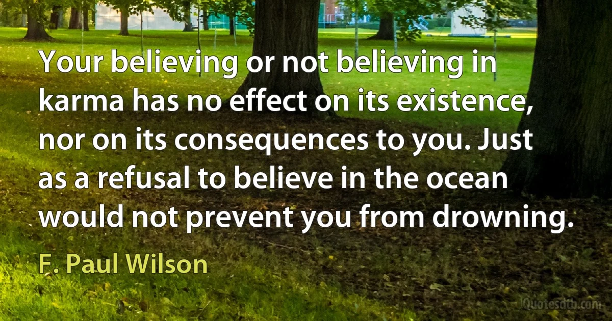 Your believing or not believing in karma has no effect on its existence, nor on its consequences to you. Just as a refusal to believe in the ocean would not prevent you from drowning. (F. Paul Wilson)