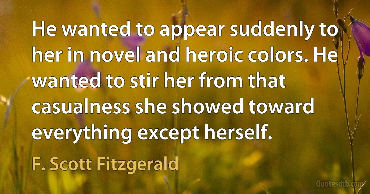 He wanted to appear suddenly to her in novel and heroic colors. He wanted to stir her from that casualness she showed toward everything except herself. (F. Scott Fitzgerald)