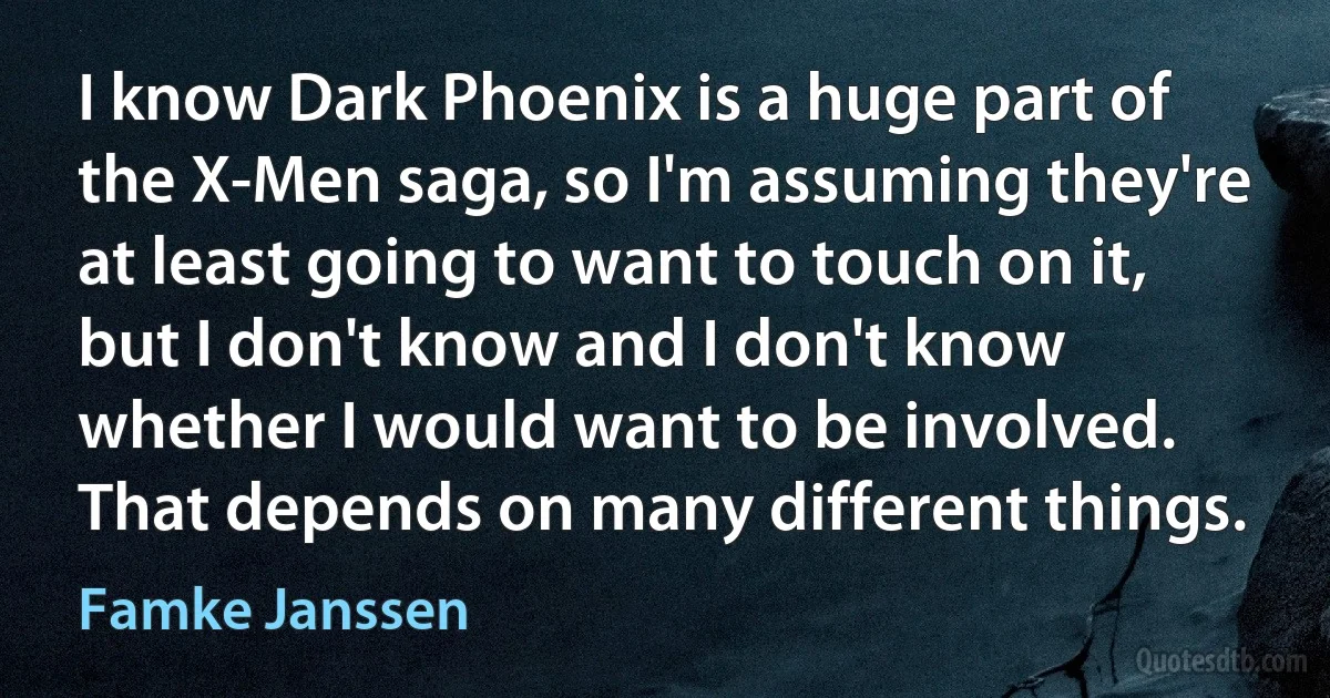 I know Dark Phoenix is a huge part of the X-Men saga, so I'm assuming they're at least going to want to touch on it, but I don't know and I don't know whether I would want to be involved. That depends on many different things. (Famke Janssen)