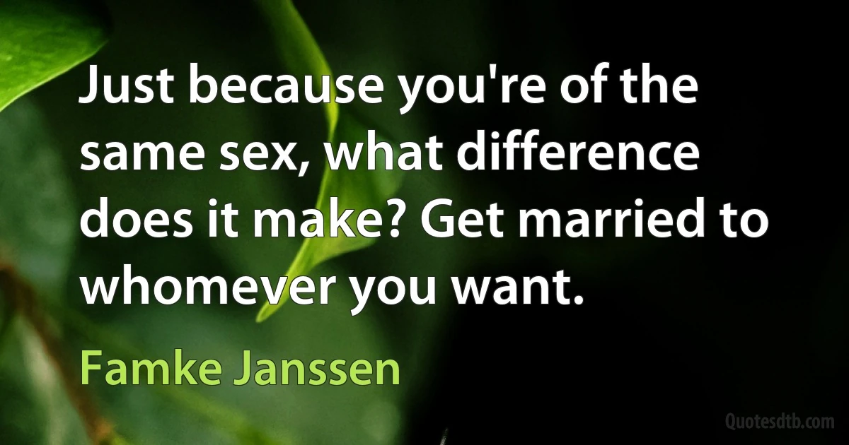 Just because you're of the same sex, what difference does it make? Get married to whomever you want. (Famke Janssen)