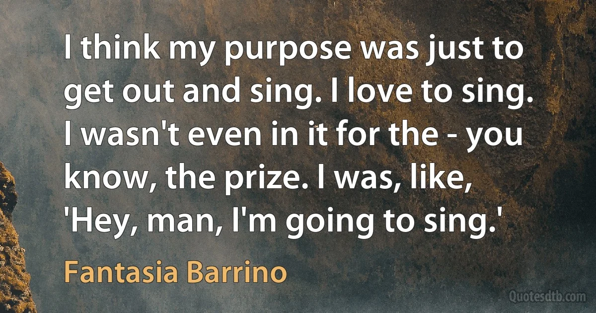 I think my purpose was just to get out and sing. I love to sing. I wasn't even in it for the - you know, the prize. I was, like, 'Hey, man, I'm going to sing.' (Fantasia Barrino)