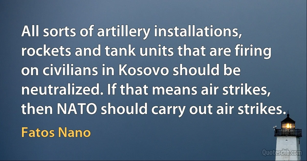 All sorts of artillery installations, rockets and tank units that are firing on civilians in Kosovo should be neutralized. If that means air strikes, then NATO should carry out air strikes. (Fatos Nano)