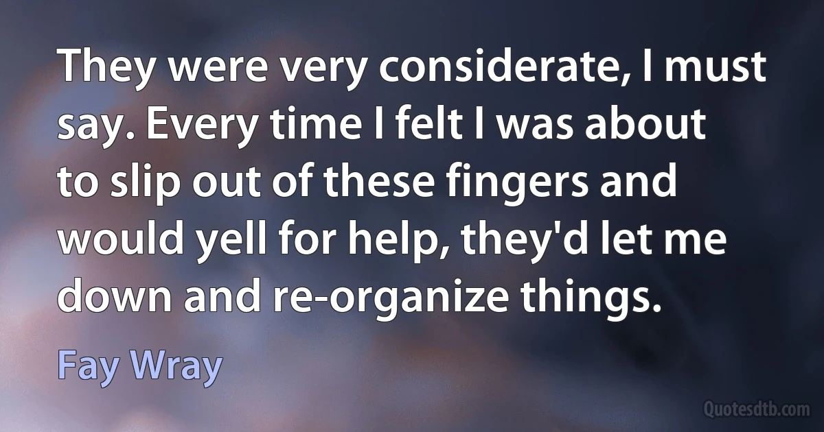 They were very considerate, I must say. Every time I felt I was about to slip out of these fingers and would yell for help, they'd let me down and re-organize things. (Fay Wray)