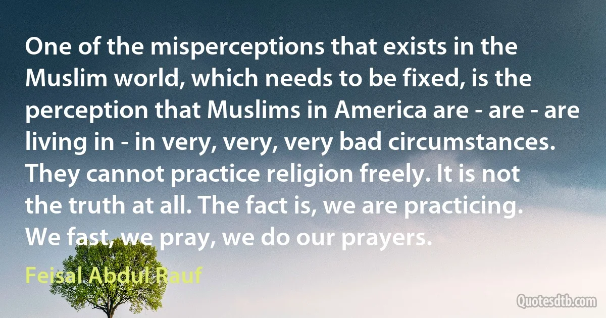 One of the misperceptions that exists in the Muslim world, which needs to be fixed, is the perception that Muslims in America are - are - are living in - in very, very, very bad circumstances. They cannot practice religion freely. It is not the truth at all. The fact is, we are practicing. We fast, we pray, we do our prayers. (Feisal Abdul Rauf)