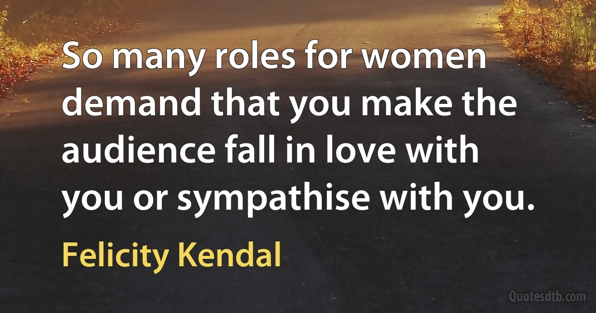 So many roles for women demand that you make the audience fall in love with you or sympathise with you. (Felicity Kendal)