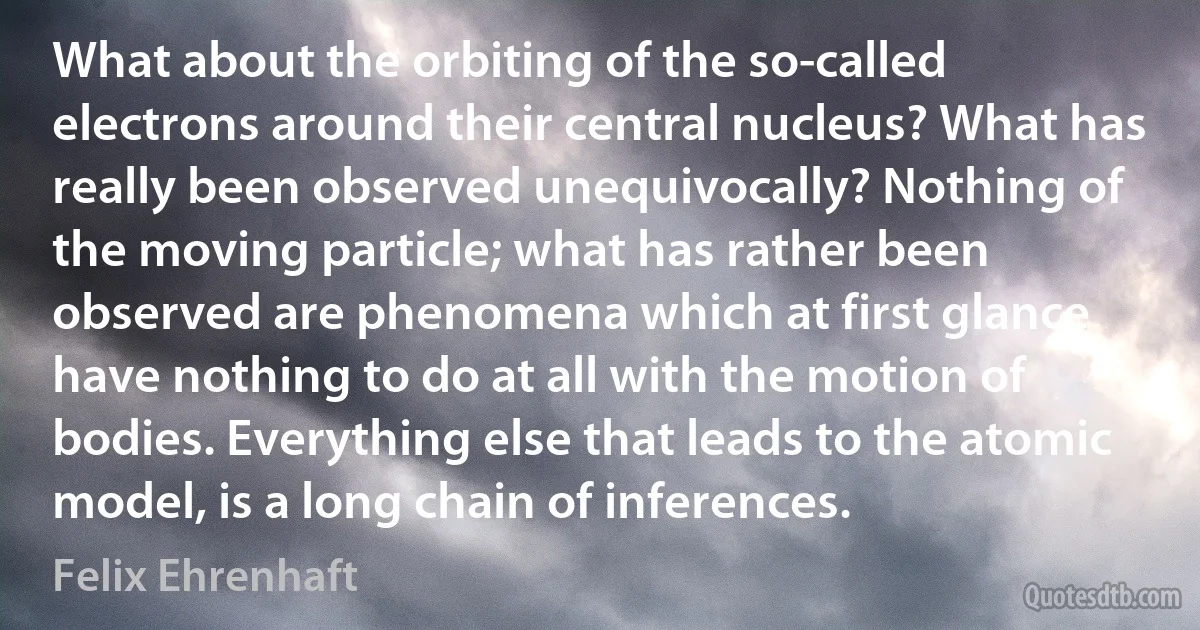 What about the orbiting of the so-called electrons around their central nucleus? What has really been observed unequivocally? Nothing of the moving particle; what has rather been observed are phenomena which at first glance have nothing to do at all with the motion of bodies. Everything else that leads to the atomic model, is a long chain of inferences. (Felix Ehrenhaft)