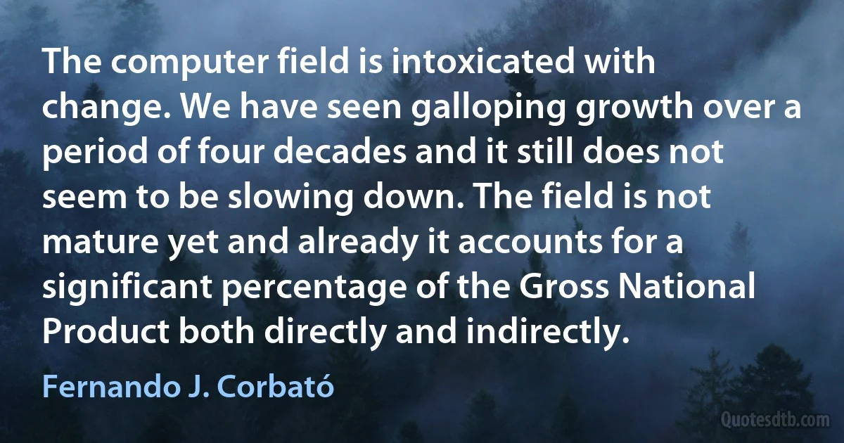 The computer field is intoxicated with change. We have seen galloping growth over a period of four decades and it still does not seem to be slowing down. The field is not mature yet and already it accounts for a significant percentage of the Gross National Product both directly and indirectly. (Fernando J. Corbató)