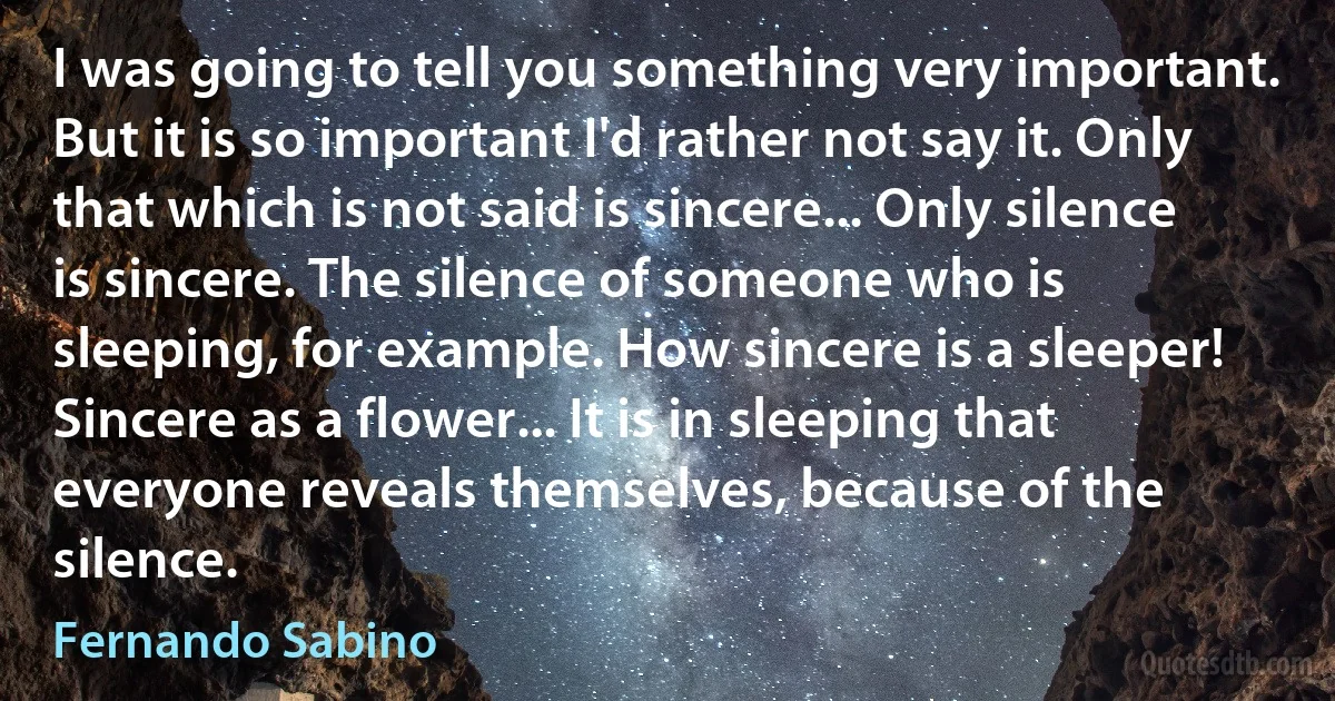 I was going to tell you something very important. But it is so important I'd rather not say it. Only that which is not said is sincere... Only silence is sincere. The silence of someone who is sleeping, for example. How sincere is a sleeper! Sincere as a flower... It is in sleeping that everyone reveals themselves, because of the silence. (Fernando Sabino)