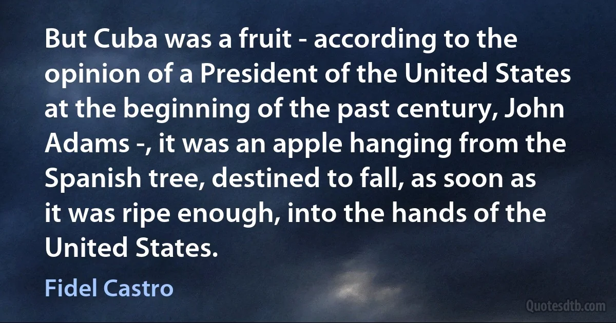 But Cuba was a fruit - according to the opinion of a President of the United States at the beginning of the past century, John Adams -, it was an apple hanging from the Spanish tree, destined to fall, as soon as it was ripe enough, into the hands of the United States. (Fidel Castro)