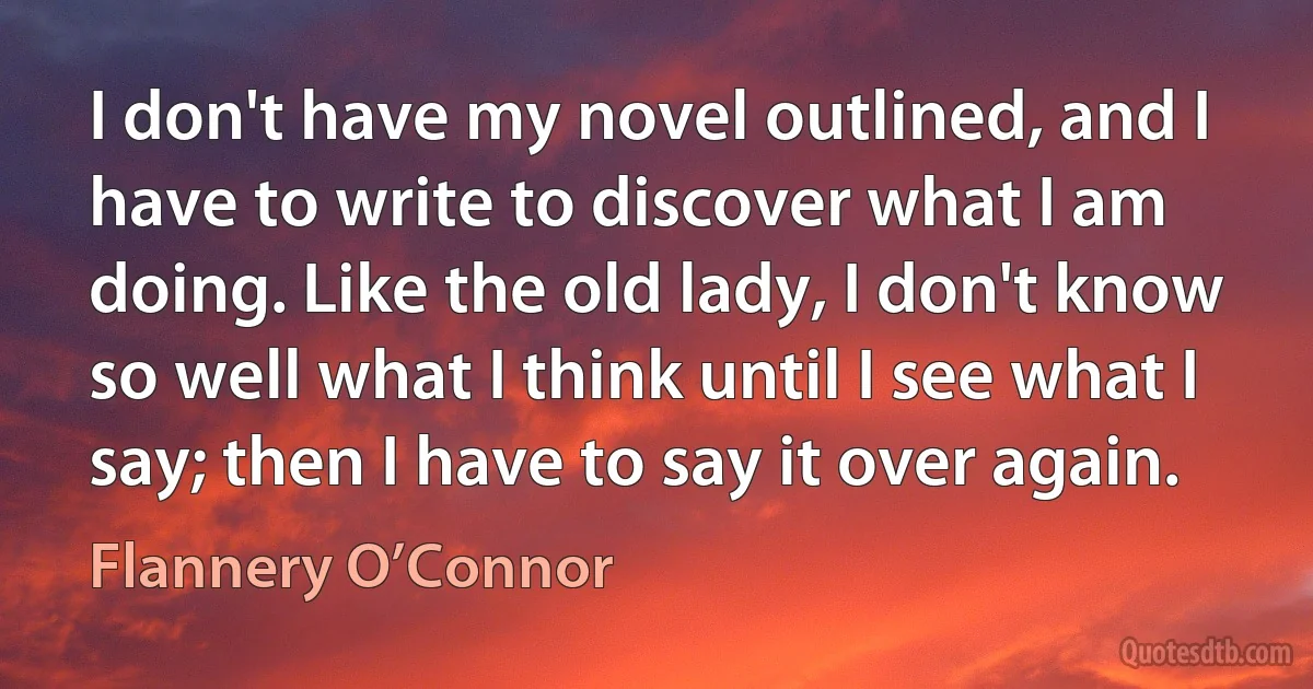 I don't have my novel outlined, and I have to write to discover what I am doing. Like the old lady, I don't know so well what I think until I see what I say; then I have to say it over again. (Flannery O’Connor)