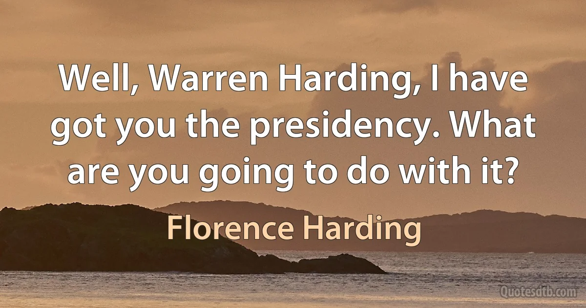 Well, Warren Harding, I have got you the presidency. What are you going to do with it? (Florence Harding)