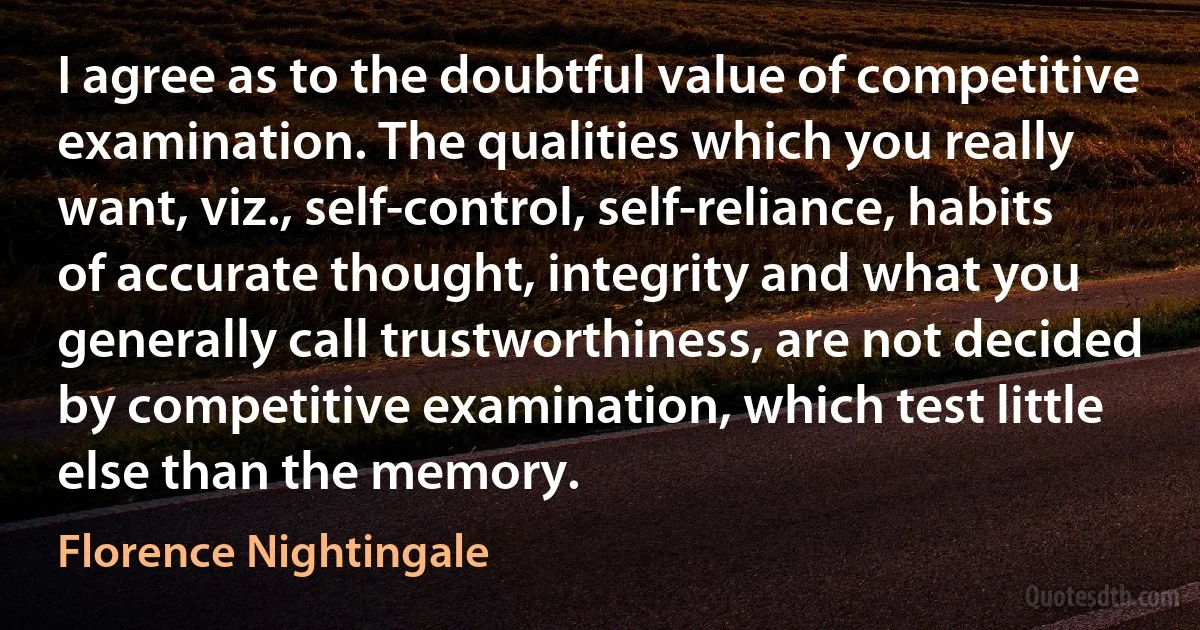 I agree as to the doubtful value of competitive examination. The qualities which you really want, viz., self-control, self-reliance, habits of accurate thought, integrity and what you generally call trustworthiness, are not decided by competitive examination, which test little else than the memory. (Florence Nightingale)