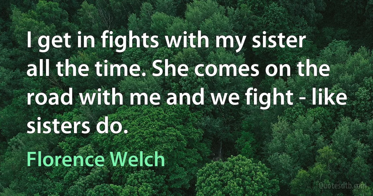 I get in fights with my sister all the time. She comes on the road with me and we fight - like sisters do. (Florence Welch)