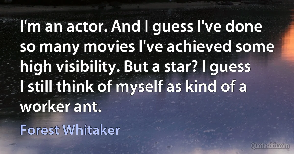 I'm an actor. And I guess I've done so many movies I've achieved some high visibility. But a star? I guess I still think of myself as kind of a worker ant. (Forest Whitaker)