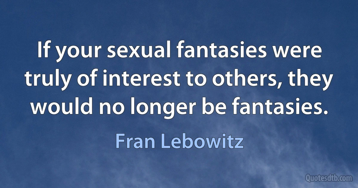 If your sexual fantasies were truly of interest to others, they would no longer be fantasies. (Fran Lebowitz)