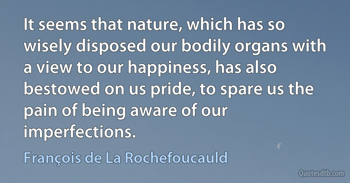 It seems that nature, which has so wisely disposed our bodily organs with a view to our happiness, has also bestowed on us pride, to spare us the pain of being aware of our imperfections. (François de La Rochefoucauld)