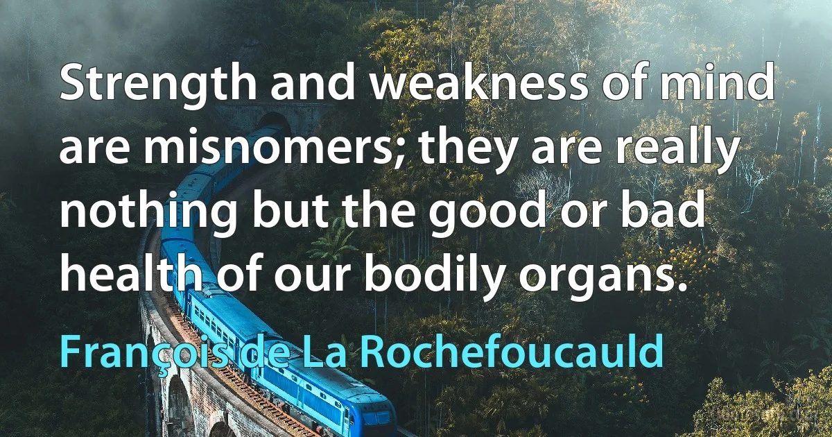 Strength and weakness of mind are misnomers; they are really nothing but the good or bad health of our bodily organs. (François de La Rochefoucauld)