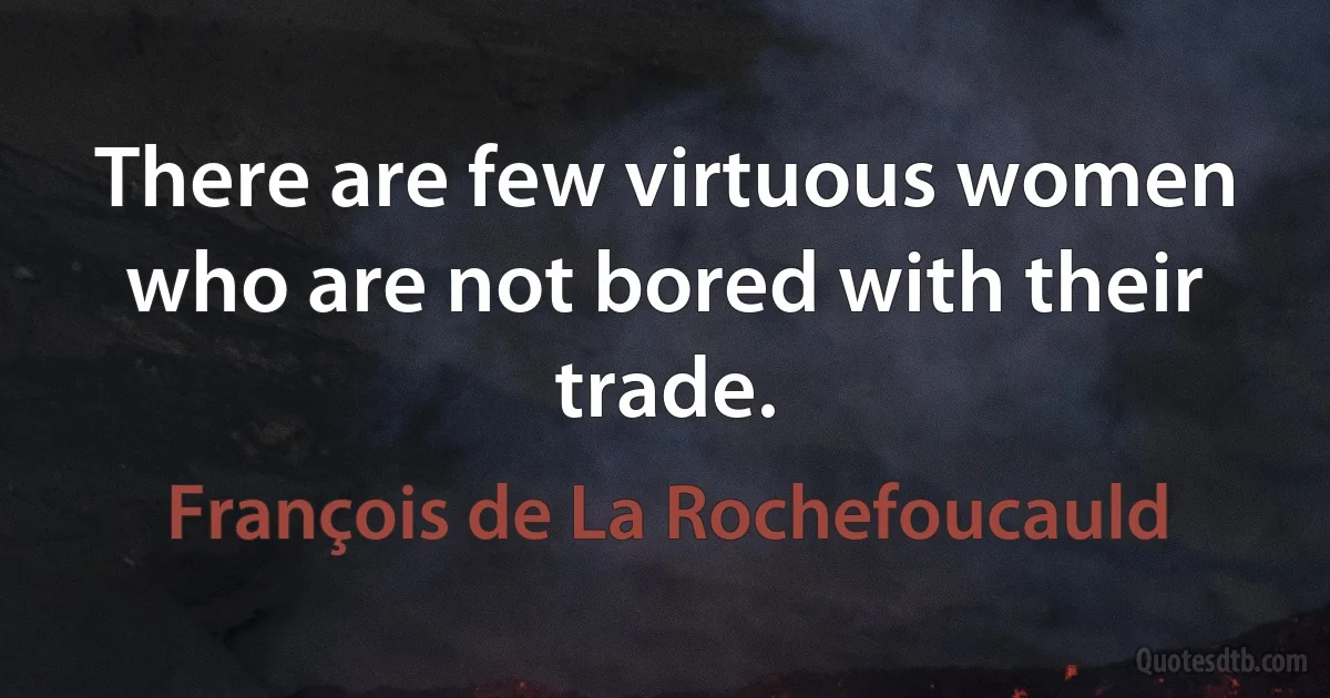 There are few virtuous women who are not bored with their trade. (François de La Rochefoucauld)