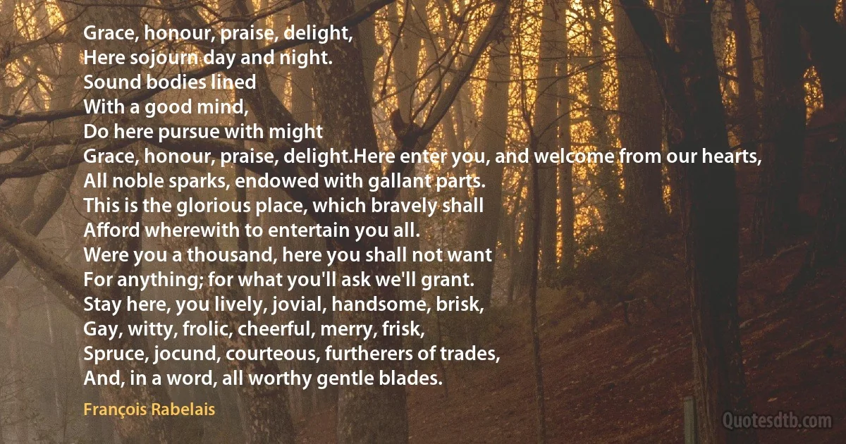 Grace, honour, praise, delight,
Here sojourn day and night.
Sound bodies lined
With a good mind,
Do here pursue with might
Grace, honour, praise, delight.Here enter you, and welcome from our hearts,
All noble sparks, endowed with gallant parts.
This is the glorious place, which bravely shall
Afford wherewith to entertain you all.
Were you a thousand, here you shall not want
For anything; for what you'll ask we'll grant.
Stay here, you lively, jovial, handsome, brisk,
Gay, witty, frolic, cheerful, merry, frisk,
Spruce, jocund, courteous, furtherers of trades,
And, in a word, all worthy gentle blades. (François Rabelais)