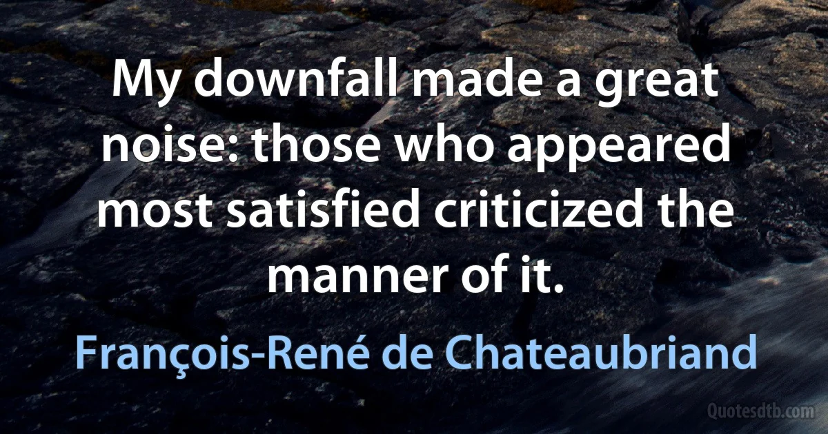 My downfall made a great noise: those who appeared most satisfied criticized the manner of it. (François-René de Chateaubriand)