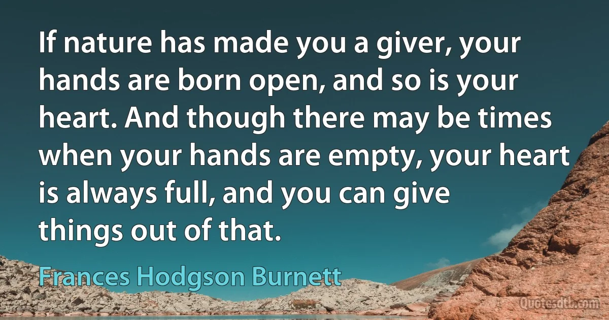 If nature has made you a giver, your hands are born open, and so is your heart. And though there may be times when your hands are empty, your heart is always full, and you can give things out of that. (Frances Hodgson Burnett)