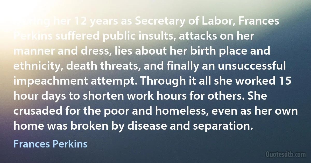 During her 12 years as Secretary of Labor, Frances Perkins suffered public insults, attacks on her manner and dress, lies about her birth place and ethnicity, death threats, and finally an unsuccessful impeachment attempt. Through it all she worked 15 hour days to shorten work hours for others. She crusaded for the poor and homeless, even as her own home was broken by disease and separation. (Frances Perkins)