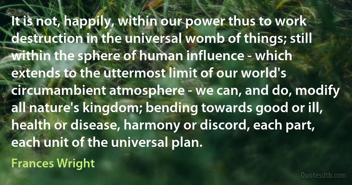 It is not, happily, within our power thus to work destruction in the universal womb of things; still within the sphere of human influence - which extends to the uttermost limit of our world's circumambient atmosphere - we can, and do, modify all nature's kingdom; bending towards good or ill, health or disease, harmony or discord, each part, each unit of the universal plan. (Frances Wright)