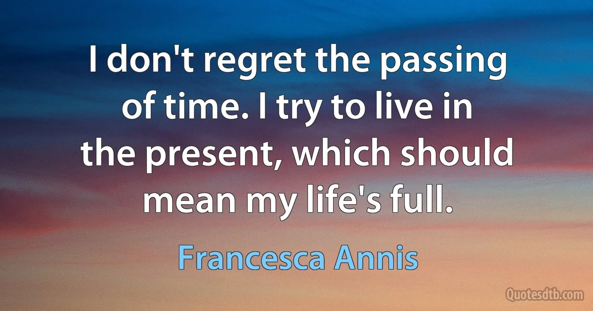 I don't regret the passing of time. I try to live in the present, which should mean my life's full. (Francesca Annis)