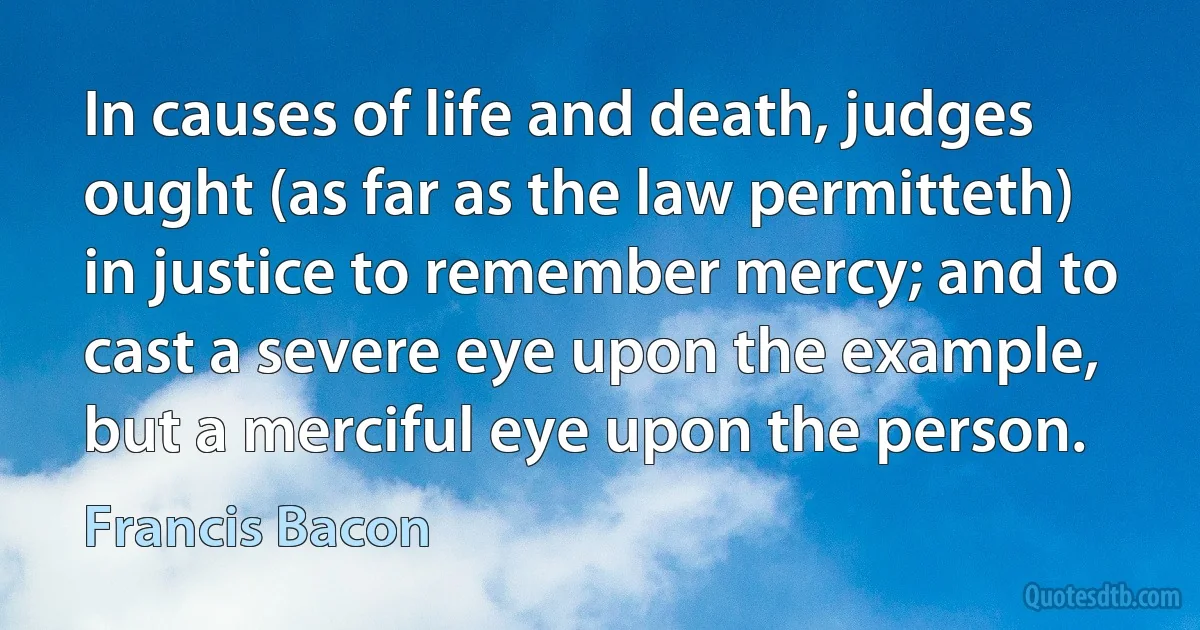 In causes of life and death, judges ought (as far as the law permitteth) in justice to remember mercy; and to cast a severe eye upon the example, but a merciful eye upon the person. (Francis Bacon)