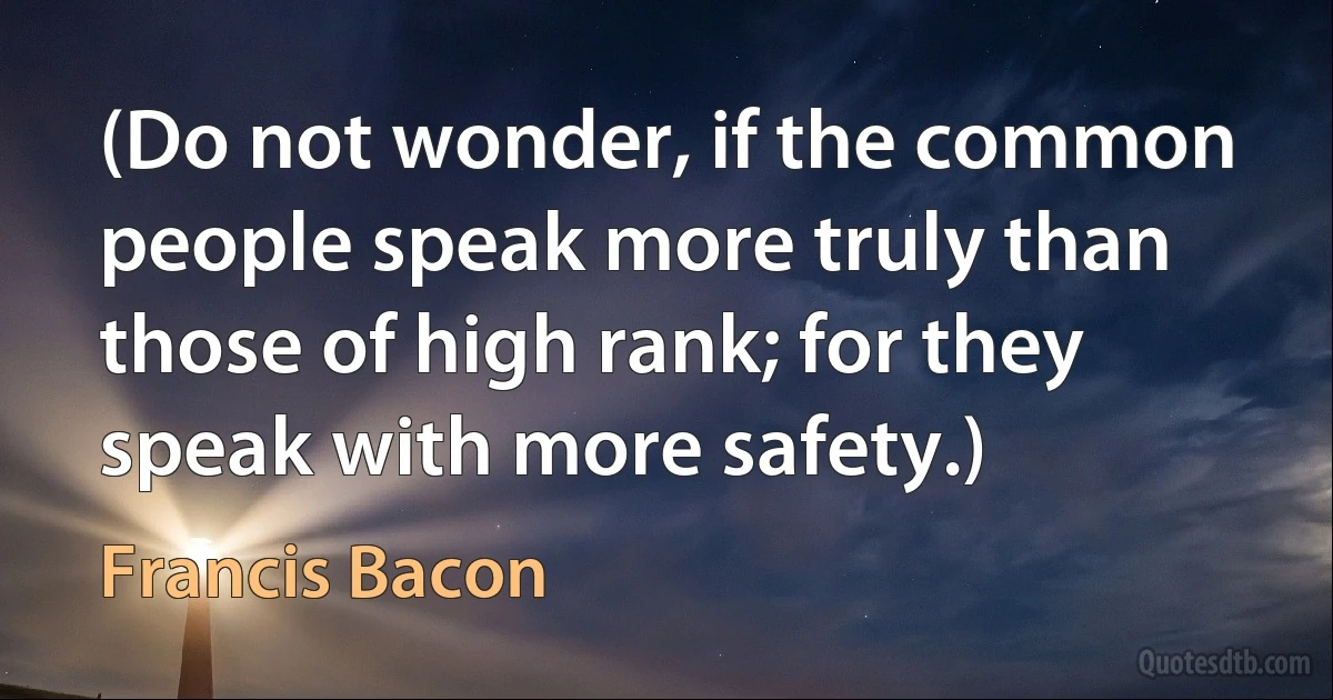 (Do not wonder, if the common people speak more truly than those of high rank; for they speak with more safety.) (Francis Bacon)