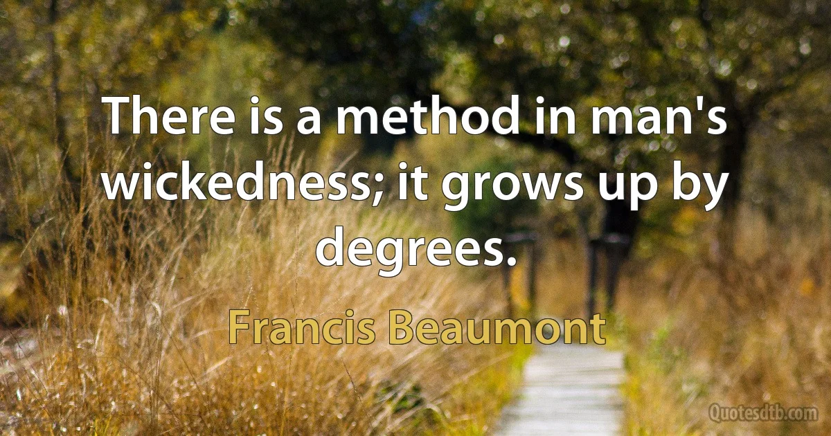 There is a method in man's wickedness; it grows up by degrees. (Francis Beaumont)